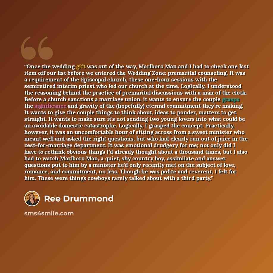“Once the wedding gift was out of the way, Marlboro Man and I had to check one last item off our list before we entered the Wedding Zone: premarital counseling. It was a requirement of the Episcopal church, these one-hour sessions with the semiretired interim priest who led our church at the time…” quote by Ree Drummond
