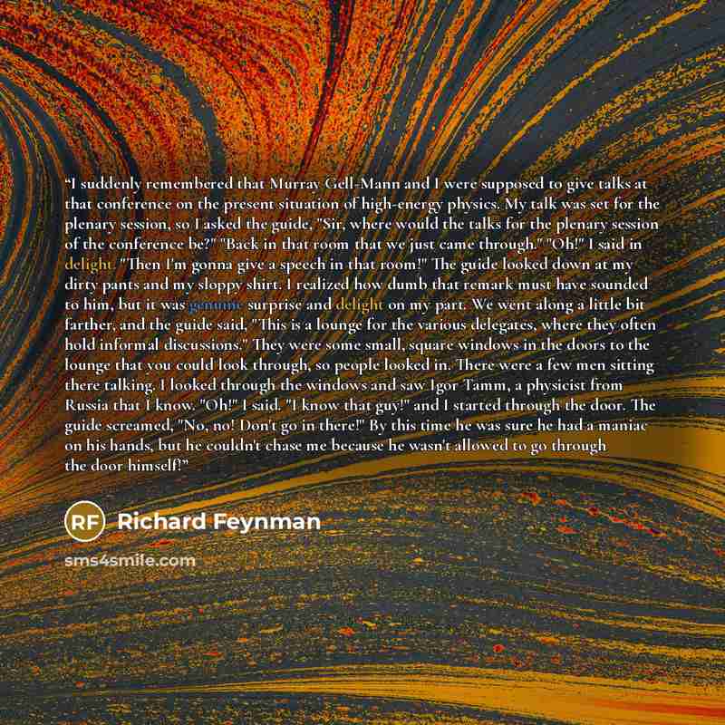 “I suddenly remembered that Murray Gell-Mann and I were supposed to give talks at that conference on the present situation of high-energy physics. My talk was set for the plenary session, so I asked the guide, "Sir, where would the talks for the plenary session of the conference be?" "Back in that…” quote by Richard Feynman