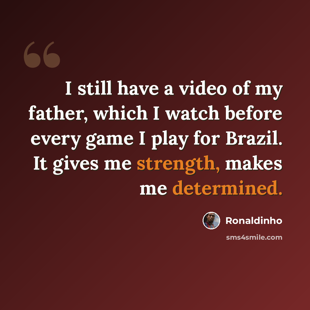 “I still have a video of my father, which I watch before every game I play for Brazil. It gives me strength, makes me determined.” quote by Ronaldinho