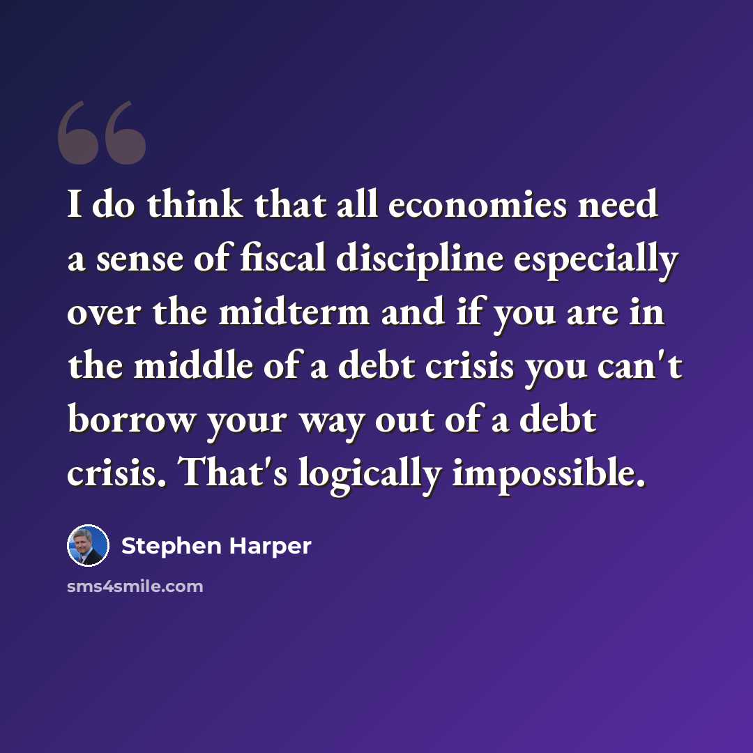 “I do think that all economies need a sense of fiscal discipline especially over the midterm and if you are in the middle of a debt crisis you can't borrow your way out of a debt crisis. That's logically impossible.” quote by Stephen Harper