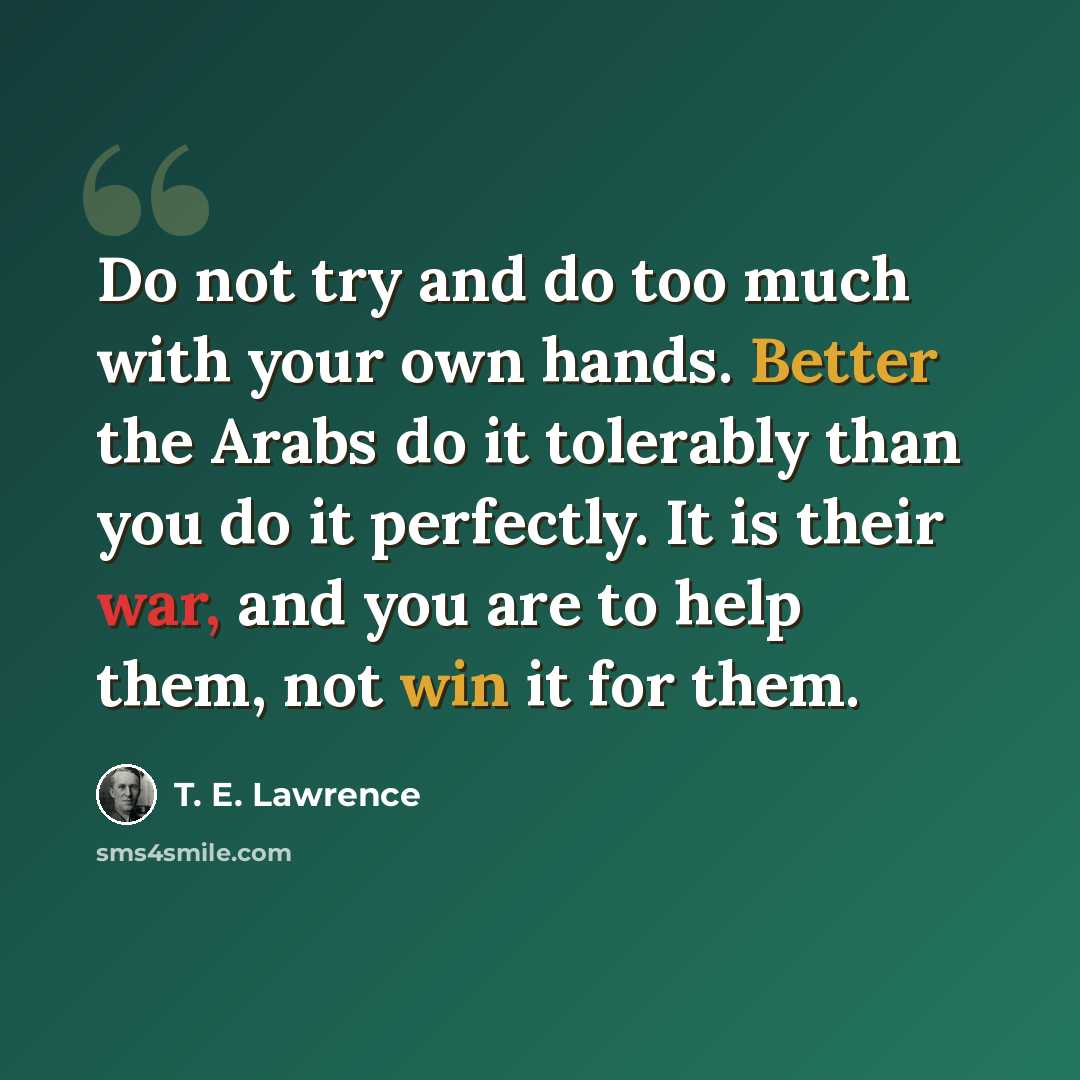 “Do not try and do too much with your own hands. Better the Arabs do it tolerably than you do it perfectly. It is their war, and you are to help them, not win it for them.” quote by T. E. Lawrence