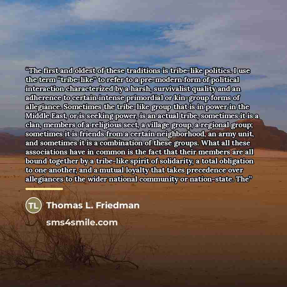 “The first and oldest of these traditions is tribe-like politics. I use the term “tribe-like” to refer to a pre-modern form of political interaction characterized by a harsh, survivalist quality and an adherence to certain intense primordial or kin-group forms of allegiance. Sometimes the…” quote by Thomas L. Friedman
