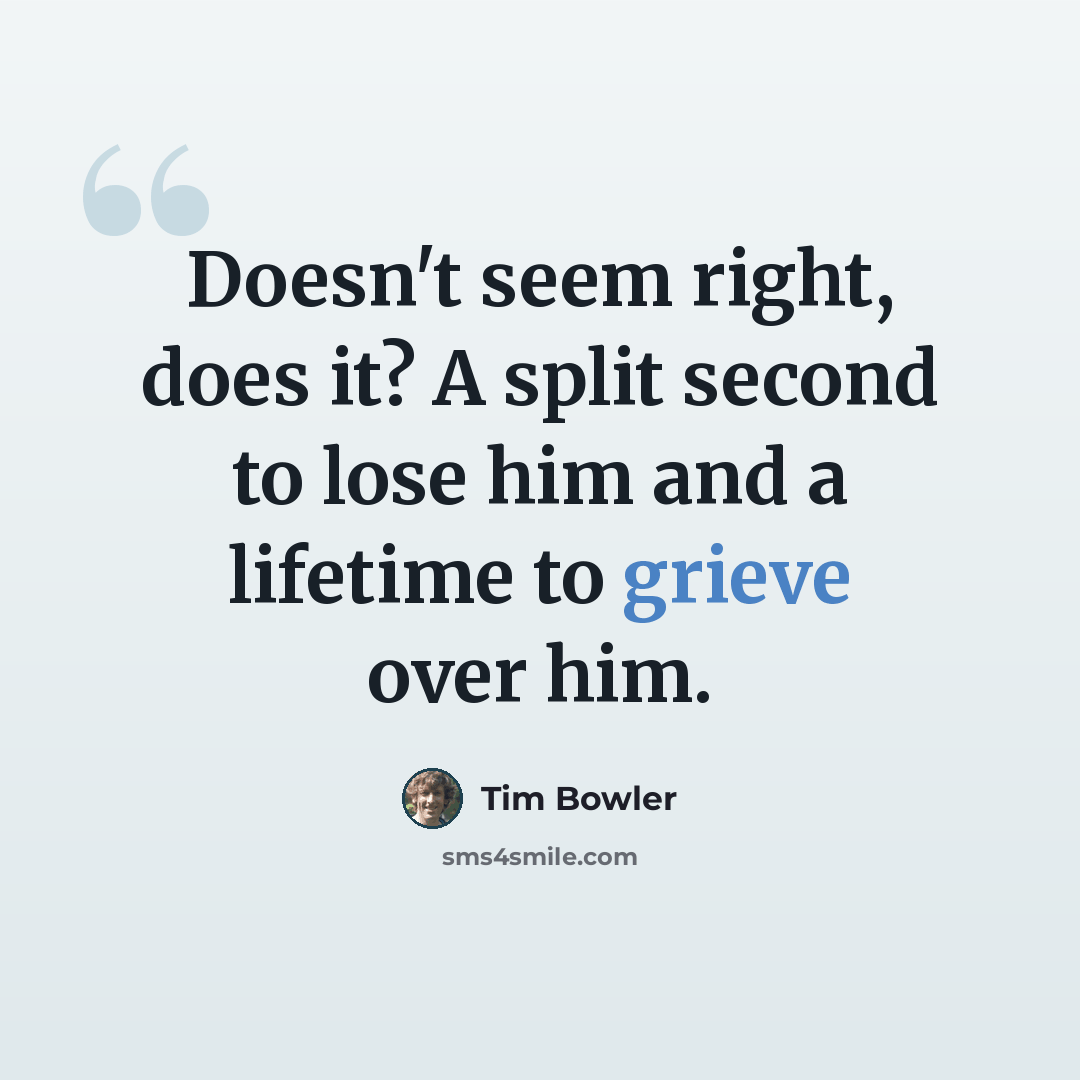 “Doesn't seem right, does it? A split second to lose him and a lifetime to grieve over him.” quote by Tim Bowler