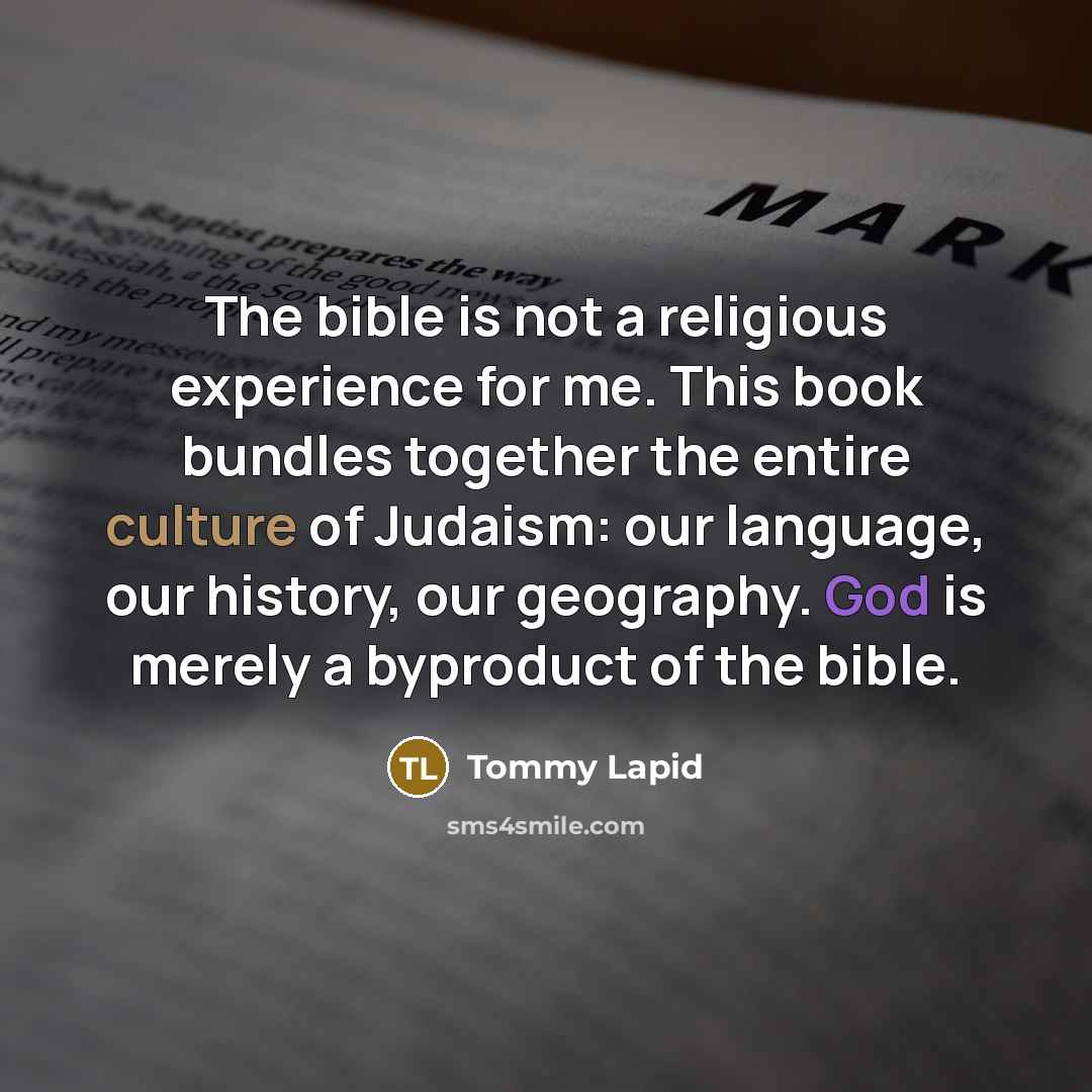 “The bible is not a religious experience for me. This book bundles together the entire culture of Judaism: our language, our history, our geography. God is merely a byproduct of the bible.” quote by Tommy Lapid
