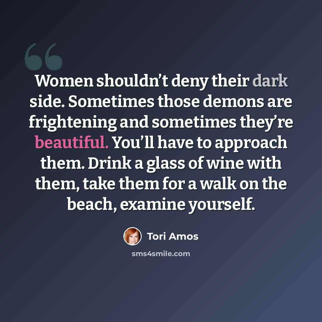 “Women shouldn’t deny their dark side. Sometimes those demons are frightening and sometimes they’re beautiful. You’ll have to approach them. Drink a glass of wine with them, take them for a walk on the beach, examine yourself.” quote by Tori Amos