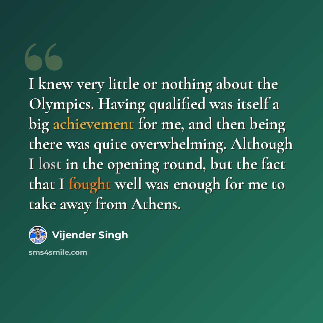 “I knew very little or nothing about the Olympics. Having qualified was itself a big achievement for me, and then being there was quite overwhelming. Although I lost in the opening round, but the fact that I fought well was enough for me to take away from Athens.” quote by Vijender Singh