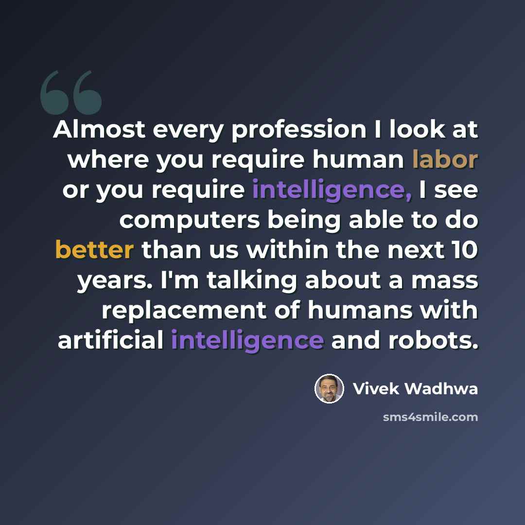 “Almost every profession I look at where you require human labor or you require intelligence, I see computers being able to do better than us within the next 10 years. I'm talking about a mass replacement of humans with artificial intelligence and robots.” quote by Vivek Wadhwa