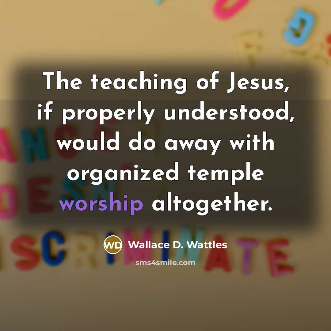“The teaching of Jesus, if properly understood, would do away with organized temple worship altogether.” quote by Wallace D. Wattles