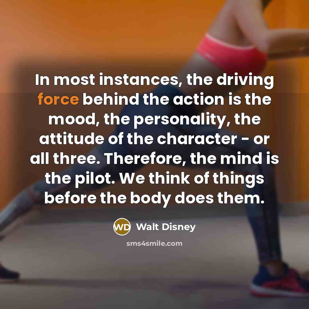“In most instances, the driving force behind the action is the mood, the personality, the attitude of the character - or all three. Therefore, the mind is the pilot. We think of things before the body does them.” quote by Walt Disney