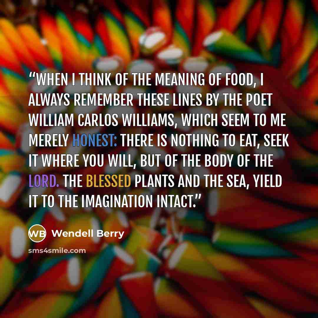 “When I think of the meaning of food, I always remember these lines by the poet William Carlos Williams, which seem to me merely honest: There is nothing to eat, seek it where you will, but of the body of the Lord. The blessed plants and the sea, yield it to the imagination intact.” quote by Wendell Berry