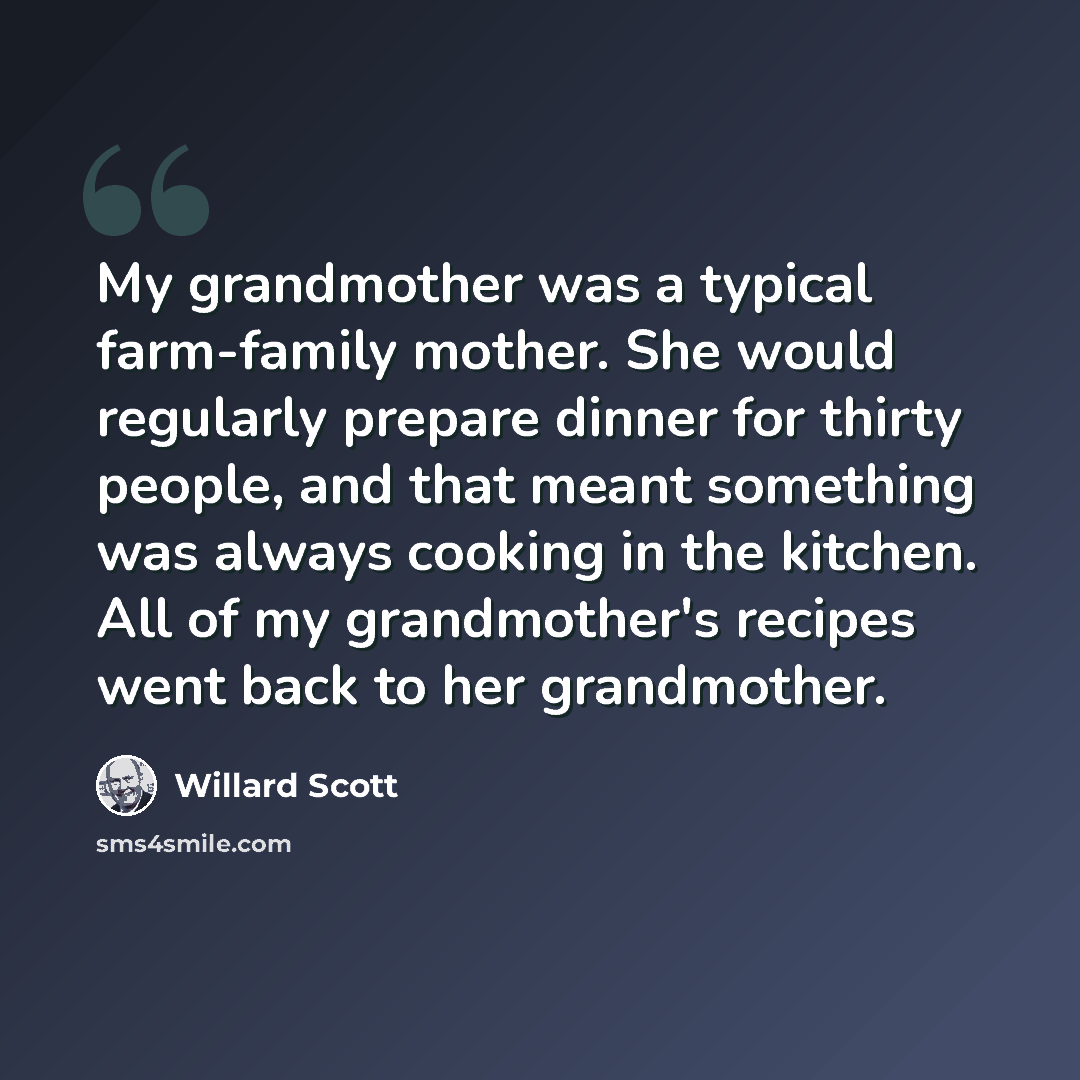 “My grandmother was a typical farm-family mother. She would regularly prepare dinner for thirty people, and that meant something was always cooking in the kitchen. All of my grandmother's recipes went back to her grandmother.” quote by Willard Scott
