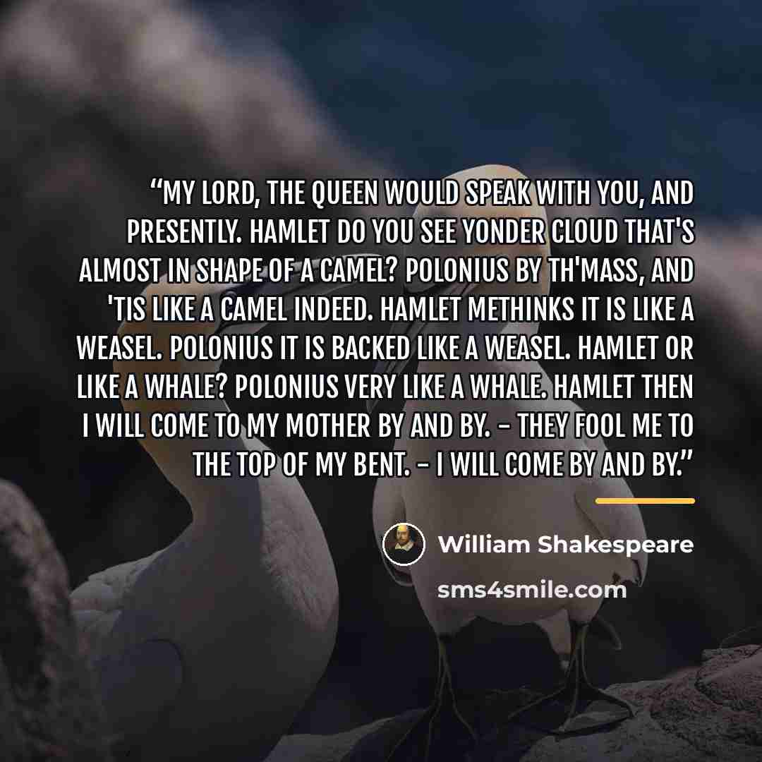 “My lord, the queen would speak with you, and presently. HAMLET Do you see yonder cloud that's almost in shape of a camel? POLONIUS By th'mass, and 'tis like a camel indeed. HAMLET Methinks it is like a weasel. POLONIUS It is backed like a weasel. HAMLET Or like a whale? POLONIUS Very like a whale…” quote by William Shakespeare