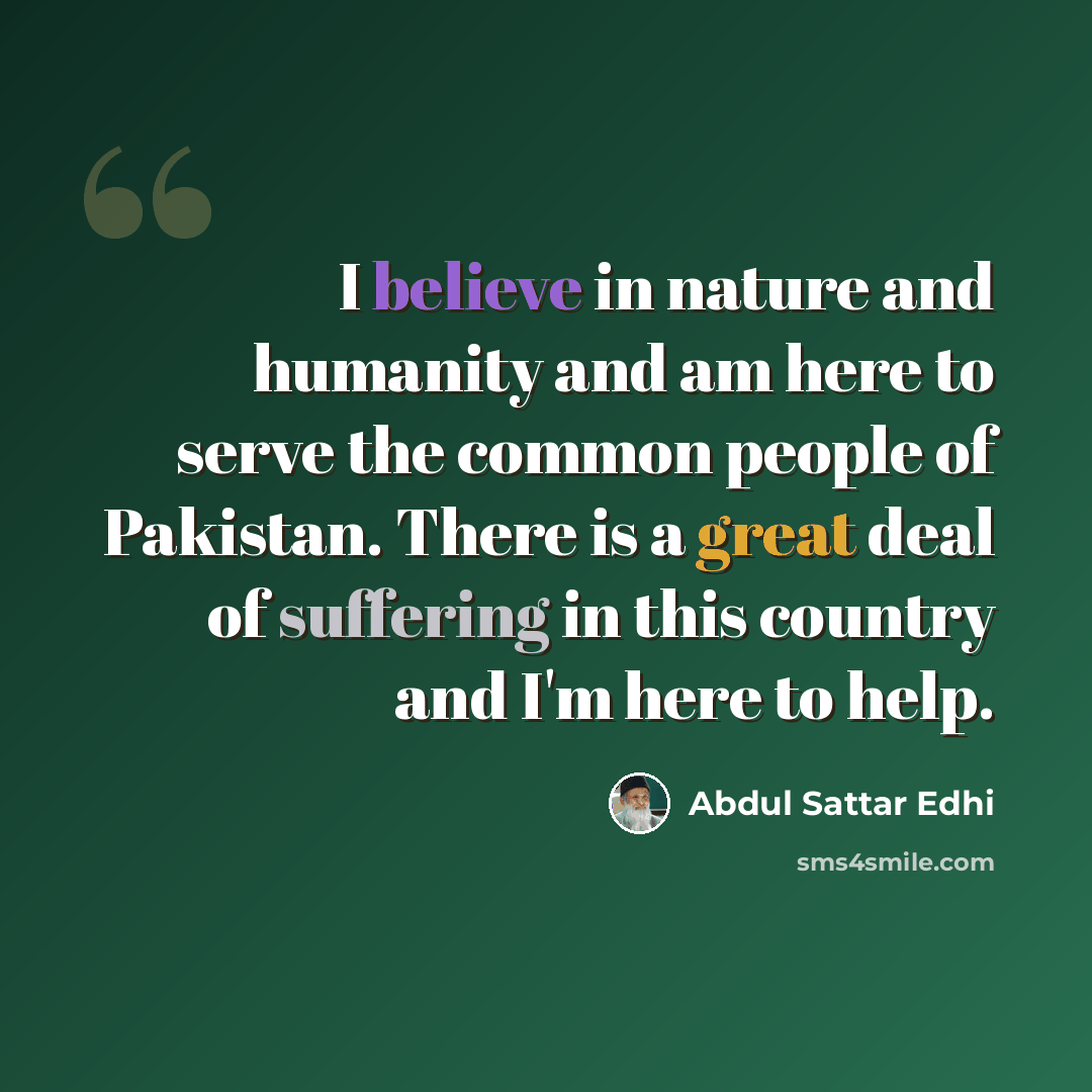 “I believe in nature and humanity and am here to serve the common people of Pakistan. There is a great deal of suffering in this country and I'm here to help.” quote by Abdul Sattar Edhi