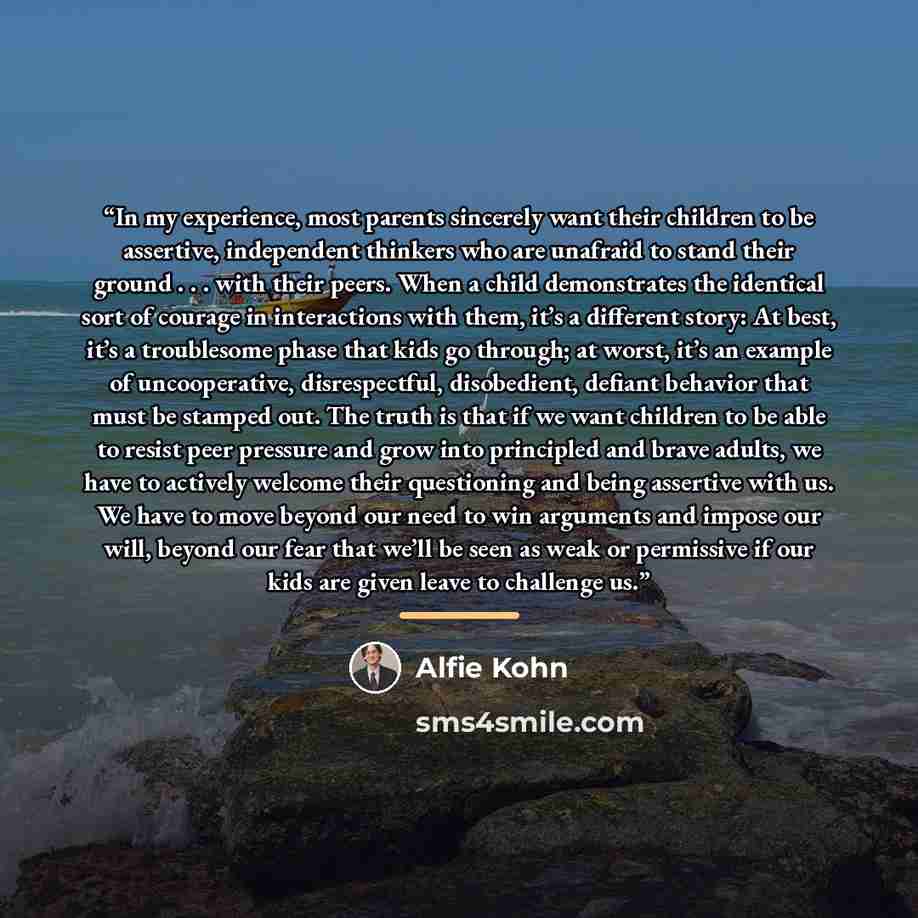 “In my experience, most parents sincerely want their children to be assertive, independent thinkers who are unafraid to stand their ground . . . with their peers. When a child demonstrates the identical sort of courage in interactions with them, it’s a different story: At best, it’s a troublesome…” quote by Alfie Kohn
