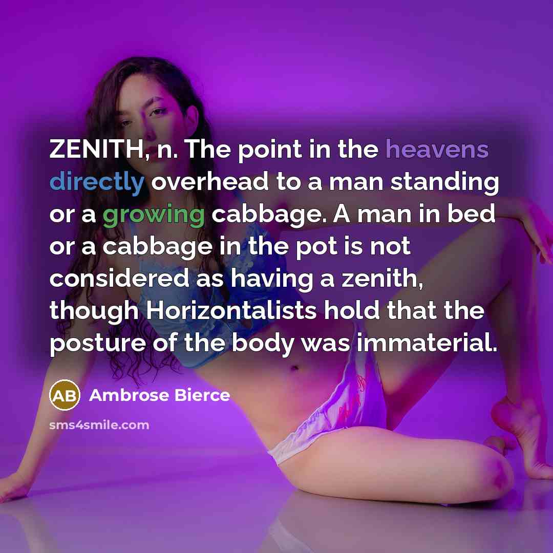 “ZENITH, n. The point in the heavens directly overhead to a man standing or a growing cabbage. A man in bed or a cabbage in the pot is not considered as having a zenith, though Horizontalists hold that the posture of the body was immaterial.” quote by Ambrose Bierce