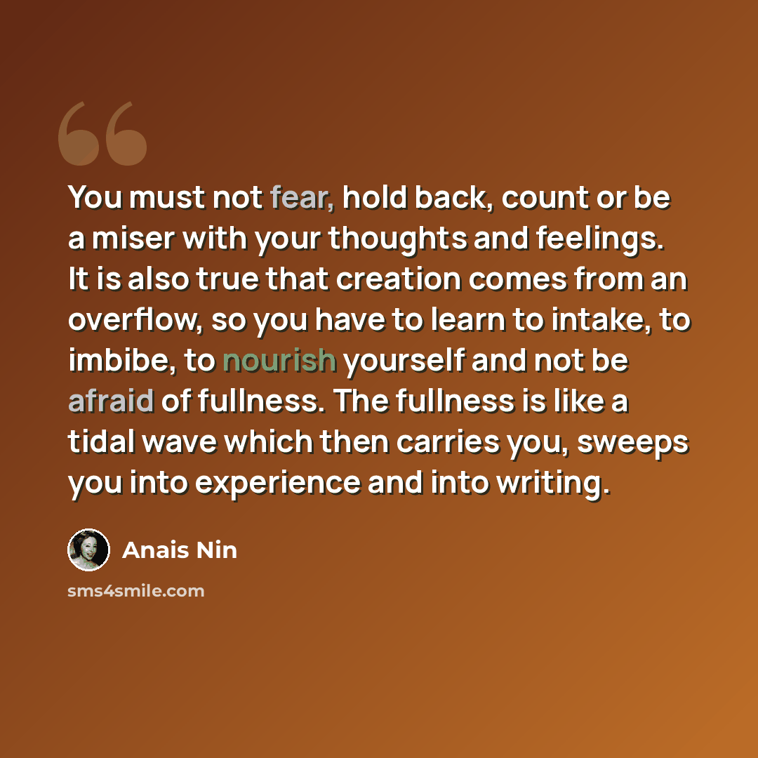 “You must not fear, hold back, count or be a miser with your thoughts and feelings. It is also true that creation comes from an overflow, so you have to learn to intake, to imbibe, to nourish yourself and not be afraid of fullness. The fullness is like a tidal wave which then carries you, sweeps…” quote by Anais Nin