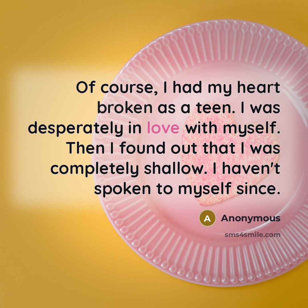 “Of course, I had my heart broken as a teen. I was desperately in love with myself. Then I found out that I was completely shallow. I haven't spoken to myself since.” quote by Anonymous