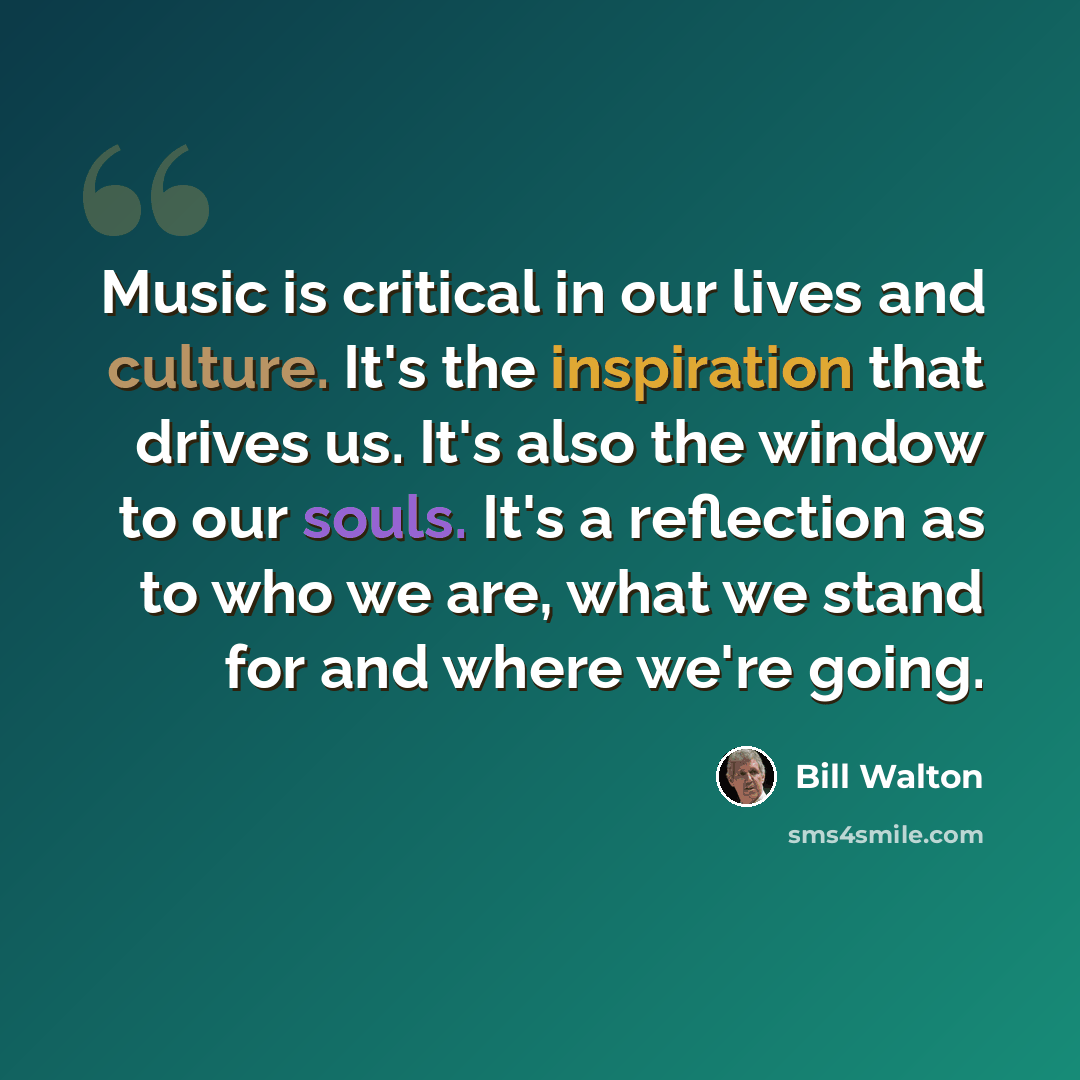 “Music is critical in our lives and culture. It's the inspiration that drives us. It's also the window to our souls. It's a reflection as to who we are, what we stand for and where we're going.” quote by Bill Walton