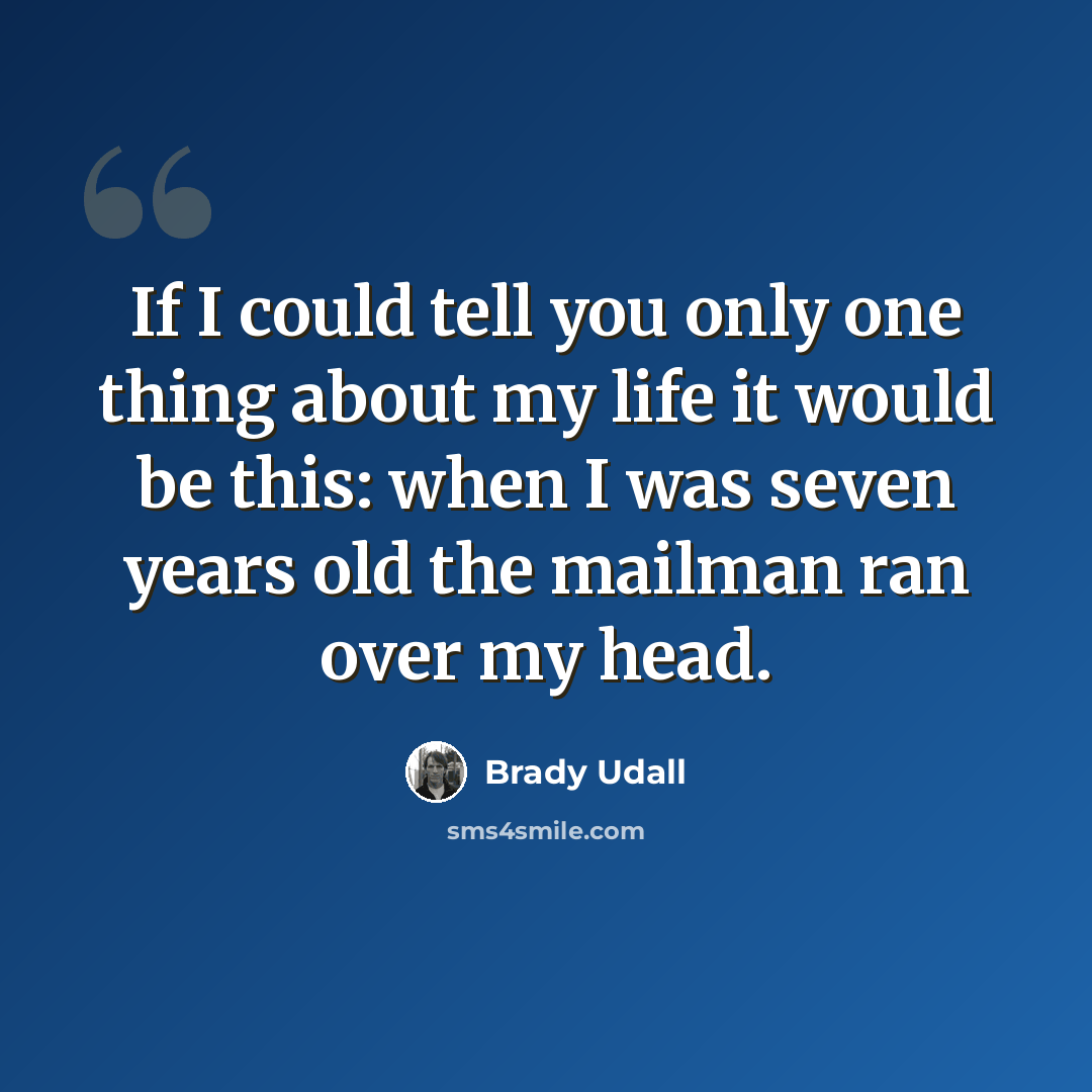 “If I could tell you only one thing about my life it would be this: when I was seven years old the mailman ran over my head.” quote by Brady Udall