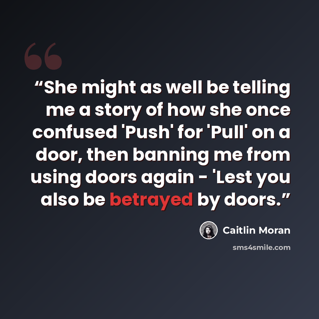 “She might as well be telling me a story of how she once confused 'Push' for 'Pull' on a door, then banning me from using doors again - 'Lest you also be betrayed by doors.” quote by Caitlin Moran