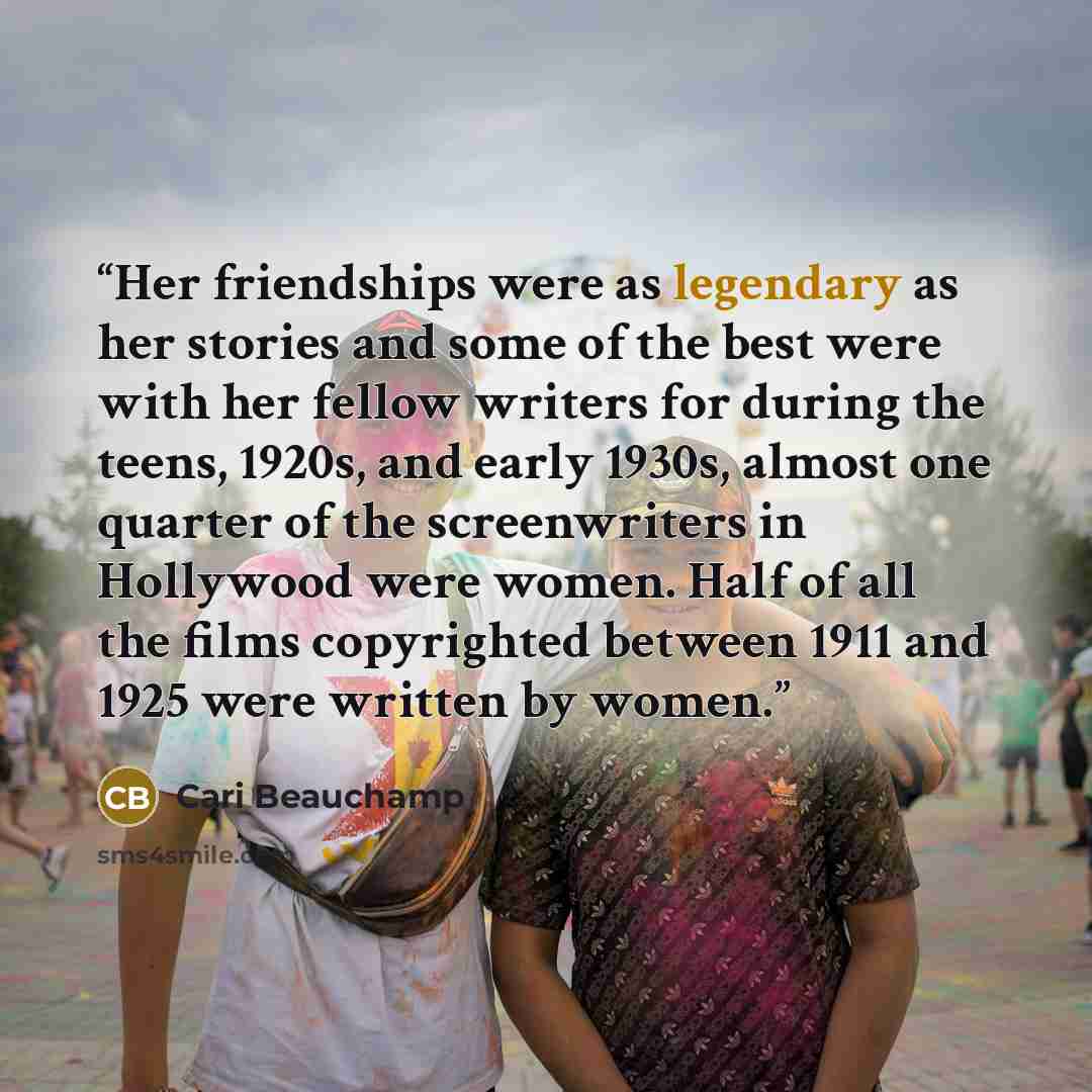 “Her friendships were as legendary as her stories and some of the best were with her fellow writers for during the teens, 1920s, and early 1930s, almost one quarter of the screenwriters in Hollywood were women. Half of all the films copyrighted between 1911 and 1925 were written by women.” quote by Cari Beauchamp