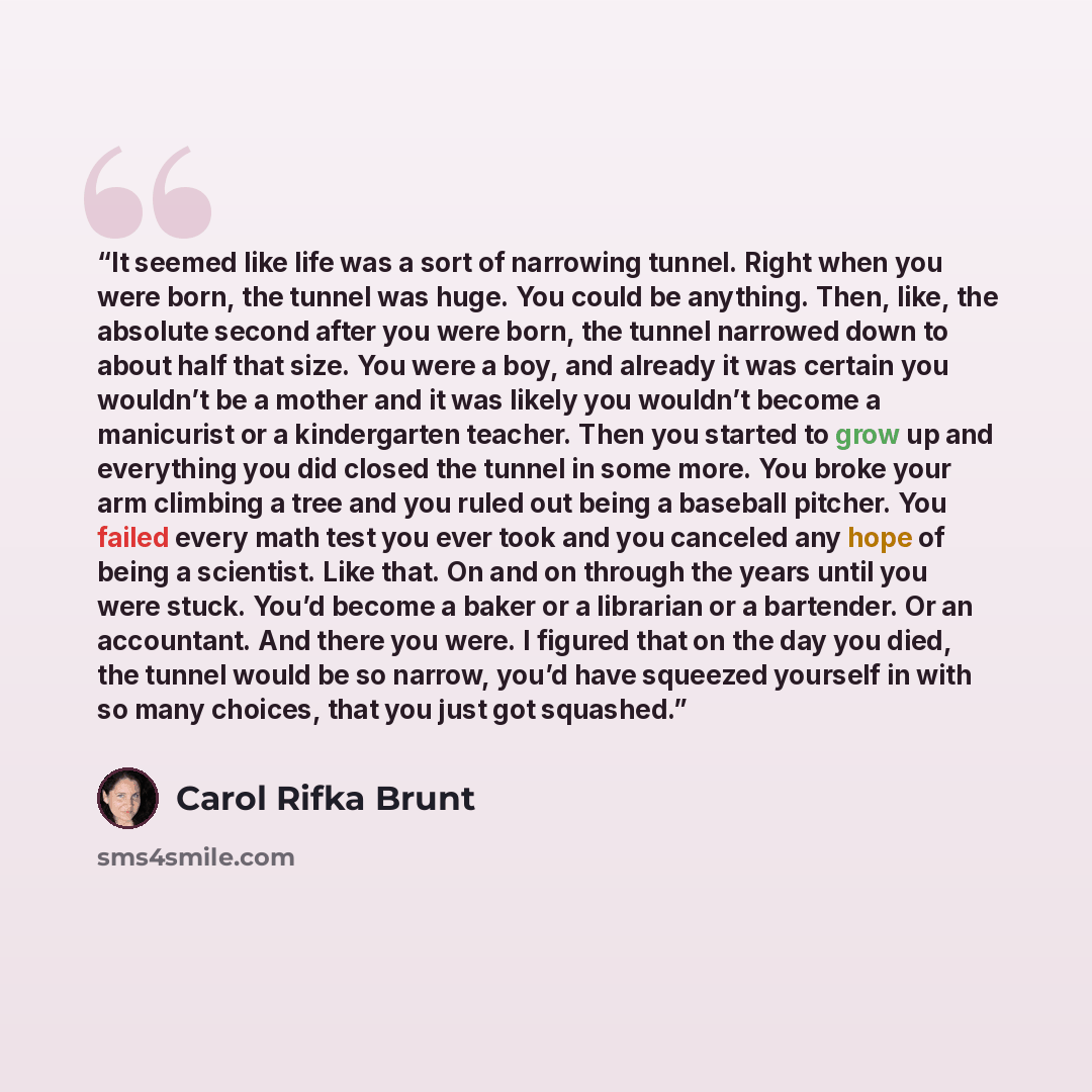 “It seemed like life was a sort of narrowing tunnel. Right when you were born, the tunnel was huge. You could be anything. Then, like, the absolute second after you were born, the tunnel narrowed down to about half that size. You were a boy, and already it was certain you wouldn’t be a mother and…” quote by Carol Rifka Brunt