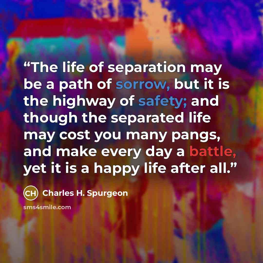 “The life of separation may be a path of sorrow, but it is the highway of safety; and though the separated life may cost you many pangs, and make every day a battle, yet it is a happy life after all.” quote by Charles H. Spurgeon