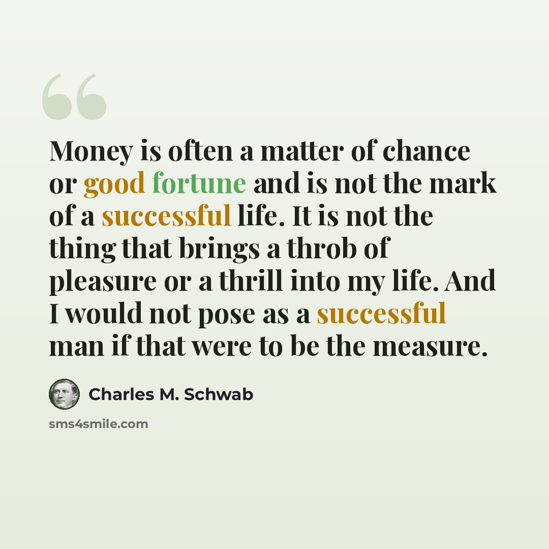 “Money is often a matter of chance or good fortune and is not the mark of a successful life. It is not the thing that brings a throb of pleasure or a thrill into my life. And I would not pose as a successful man if that were to be the measure.” quote by Charles M. Schwab