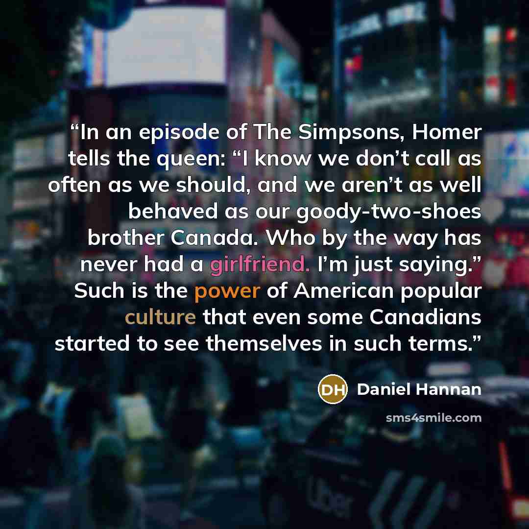 “In an episode of The Simpsons, Homer tells the queen: “I know we don’t call as often as we should, and we aren’t as well behaved as our goody-two-shoes brother Canada. Who by the way has never had a girlfriend. I’m just saying.” Such is the power of American popular culture that even some…” quote by Daniel Hannan