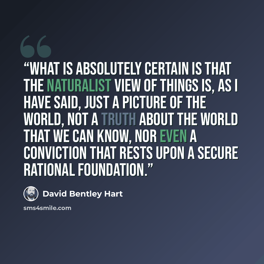 “What is absolutely certain is that the naturalist view of things is, as I have said, just a picture of the world, not a truth about the world that we can know, nor even a conviction that rests upon a secure rational foundation.” quote by David Bentley Hart
