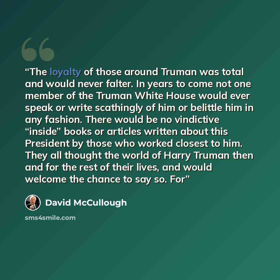 “The loyalty of those around Truman was total and would never falter. In years to come not one member of the Truman White House would ever speak or write scathingly of him or belittle him in any fashion. There would be no vindictive “inside” books or articles written about this President by those…” quote by David McCullough