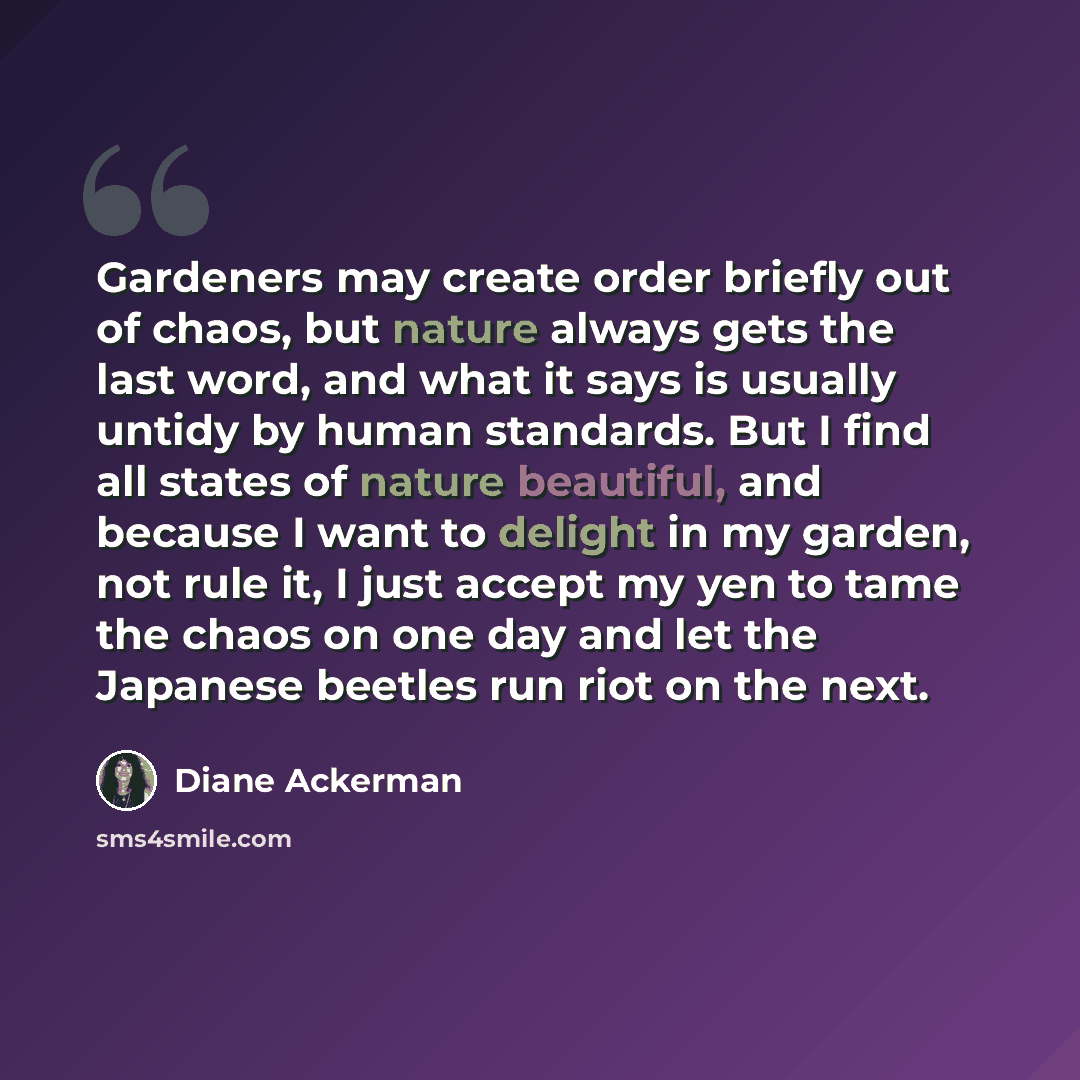 “Gardeners may create order briefly out of chaos, but nature always gets the last word, and what it says is usually untidy by human standards. But I find all states of nature beautiful, and because I want to delight in my garden, not rule it, I just accept my yen to tame the chaos on one day and…” quote by Diane Ackerman
