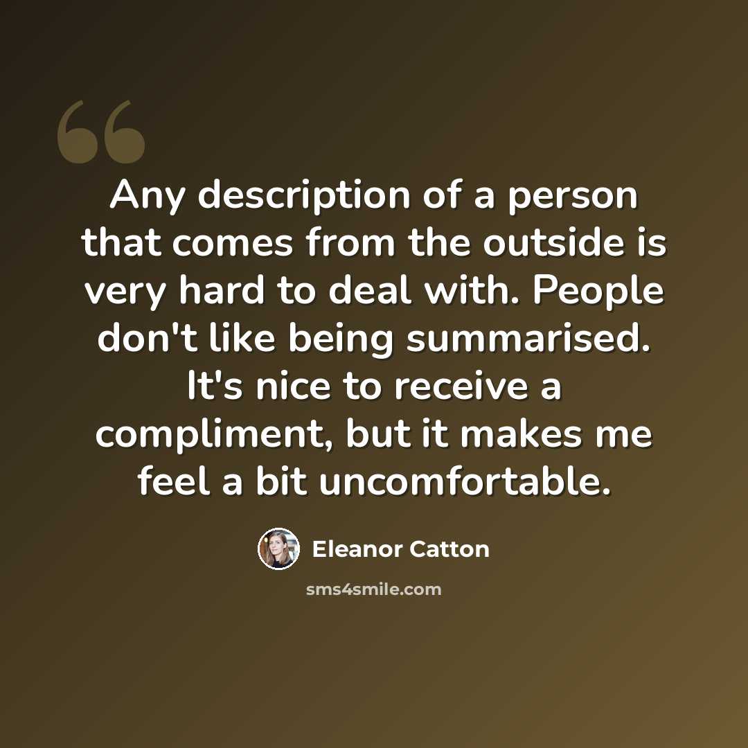 “Any description of a person that comes from the outside is very hard to deal with. People don't like being summarised. It's nice to receive a compliment, but it makes me feel a bit uncomfortable.” quote by Eleanor Catton