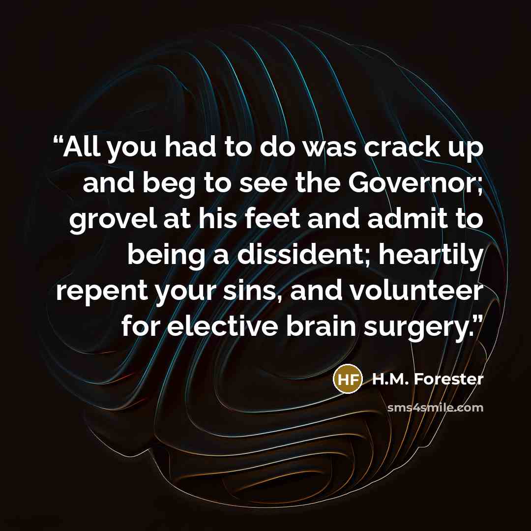 “All you had to do was crack up and beg to see the Governor; grovel at his feet and admit to being a dissident; heartily repent your sins, and volunteer for elective brain surgery.” quote by H.M. Forester