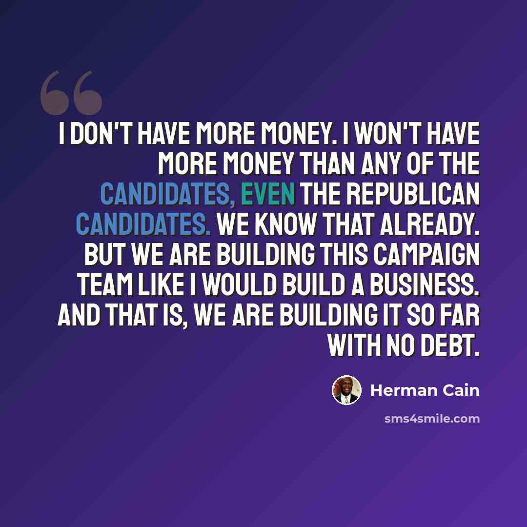 “I don't have more money. I won't have more money than any of the candidates, even the Republican candidates. We know that already. But we are building this campaign team like I would build a business. And that is, we are building it so far with no debt.” quote by Herman Cain