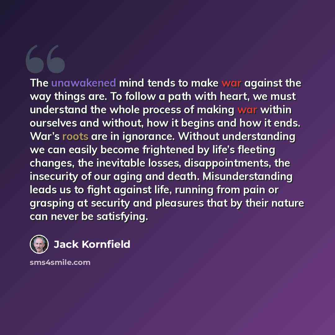 “The unawakened mind tends to make war against the way things are. To follow a path with heart, we must understand the whole process of making war within ourselves and without, how it begins and how it ends. War’s roots are in ignorance. Without understanding we can easily become frightened by…” quote by Jack Kornfield