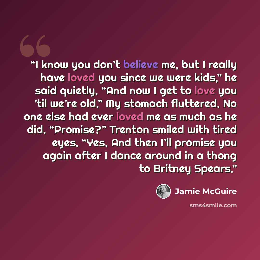 “I know you don’t believe me, but I really have loved you since we were kids,” he said quietly. “And now I get to love you ’til we’re old.” My stomach fluttered. No one else had ever loved me as much as he did. “Promise?” Trenton smiled with tired eyes. “Yes. And then I’ll promise you again after I…” quote by Jamie McGuire