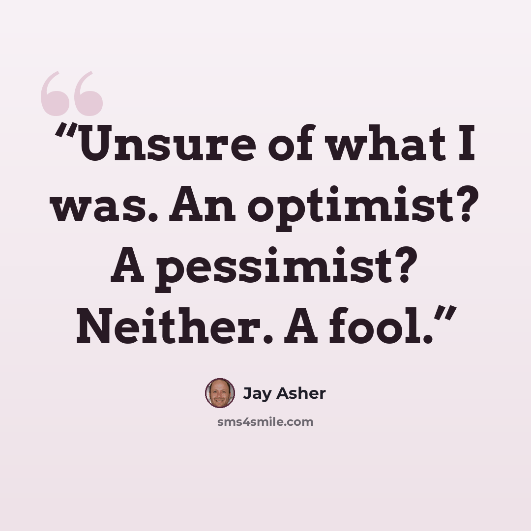 “Unsure of what I was. An optimist? A pessimist? Neither. A fool.” quote by Jay Asher
