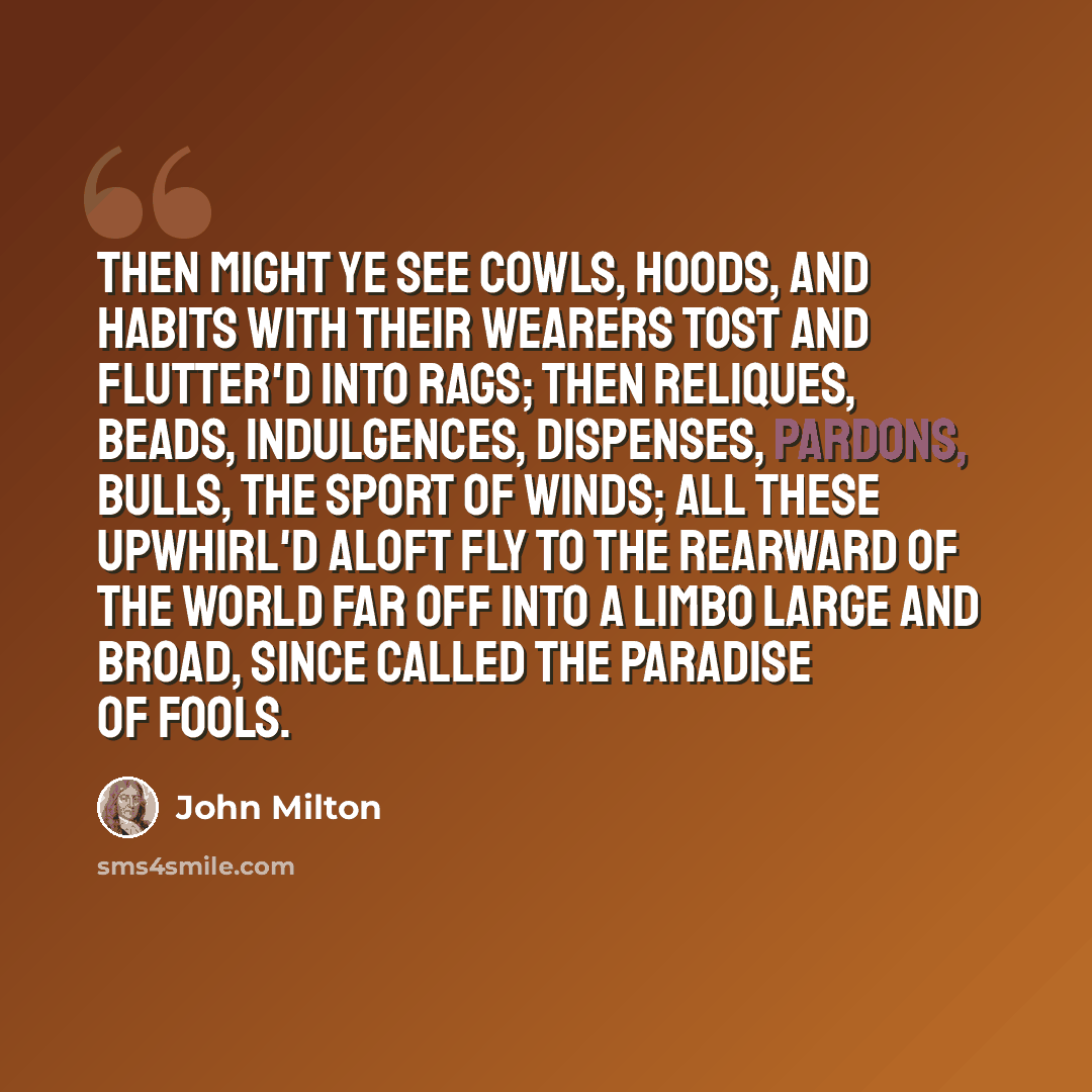 “Then might ye see Cowls, hoods, and habits with their wearers tost And flutter'd into rags; then reliques, beads, Indulgences, dispenses, pardons, bulls, The sport of winds; all these upwhirl'd aloft Fly to the rearward of the world far off Into a limbo large and broad, since called The paradise…” quote by John Milton
