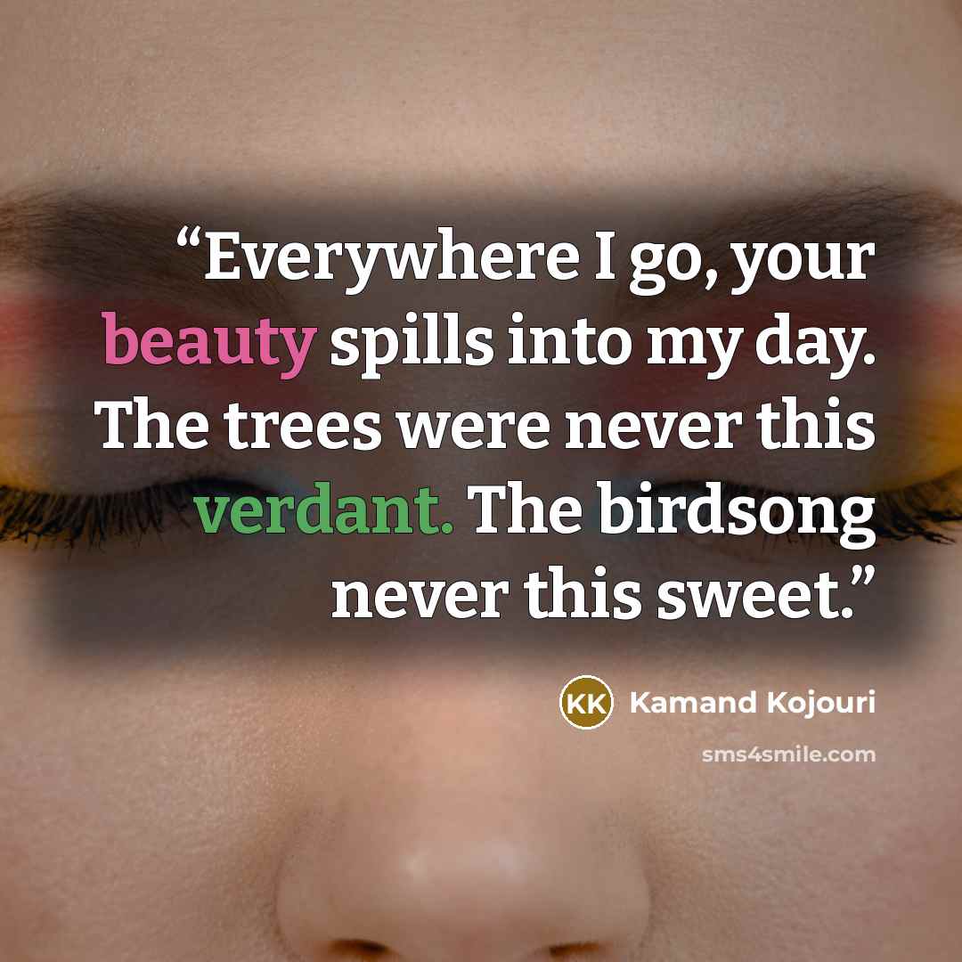 “Everywhere I go, your beauty spills into my day. The trees were never this verdant. The birdsong never this sweet.” quote by Kamand Kojouri