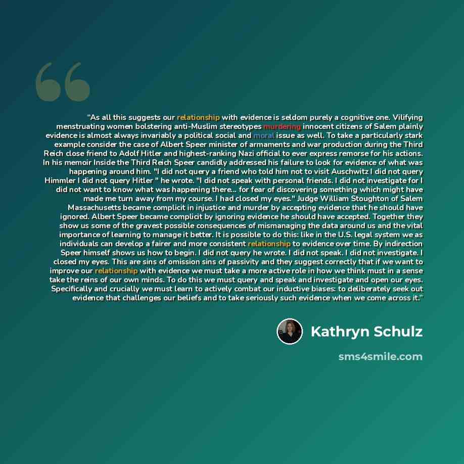 “As all this suggests our relationship with evidence is seldom purely a cognitive one. Vilifying menstruating women bolstering anti-Muslim stereotypes murdering innocent citizens of Salem plainly evidence is almost always invariably a political social and moral issue as well. To take a particularly…” quote by Kathryn Schulz