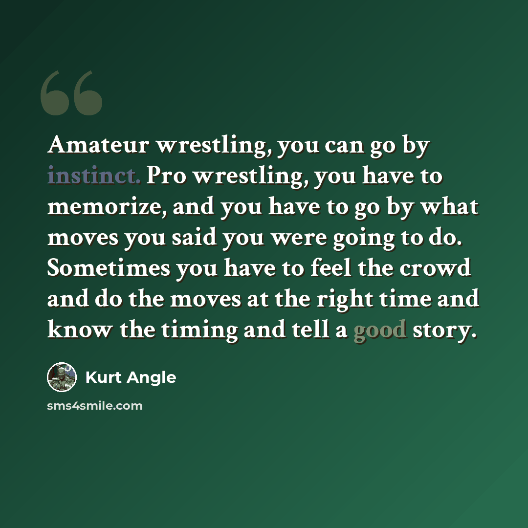 “Amateur wrestling, you can go by instinct. Pro wrestling, you have to memorize, and you have to go by what moves you said you were going to do. Sometimes you have to feel the crowd and do the moves at the right time and know the timing and tell a good story.” quote by Kurt Angle