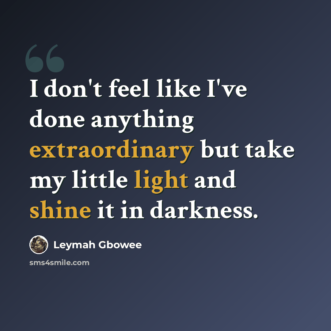 “I don't feel like I've done anything extraordinary but take my little light and shine it in darkness.” quote by Leymah Gbowee
