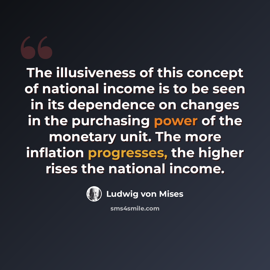 “The illusiveness of this concept of national income is to be seen in its dependence on changes in the purchasing power of the monetary unit. The more inflation progresses, the higher rises the national income.” quote by Ludwig von Mises
