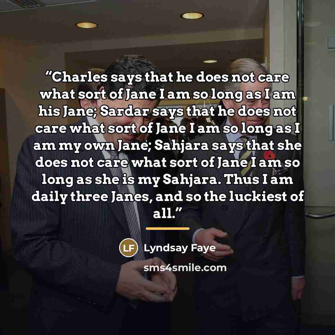 “Charles says that he does not care what sort of Jane I am so long as I am his Jane; Sardar says that he does not care what sort of Jane I am so long as I am my own Jane; Sahjara says that she does not care what sort of Jane I am so long as she is my Sahjara. Thus I am daily three Janes, and so the…” quote by Lyndsay Faye