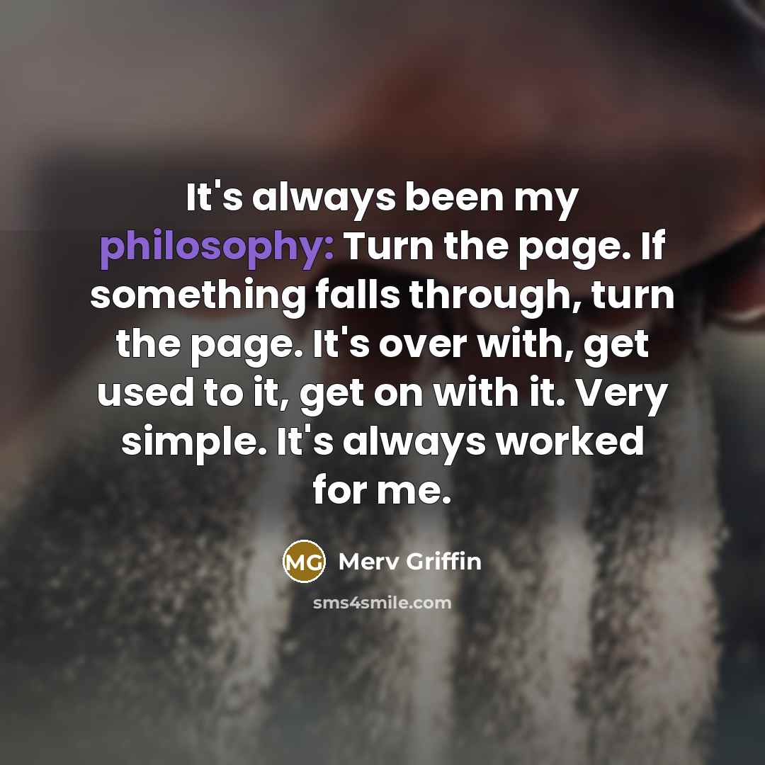 “It's always been my philosophy: Turn the page. If something falls through, turn the page. It's over with, get used to it, get on with it. Very simple. It's always worked for me.” quote by Merv Griffin