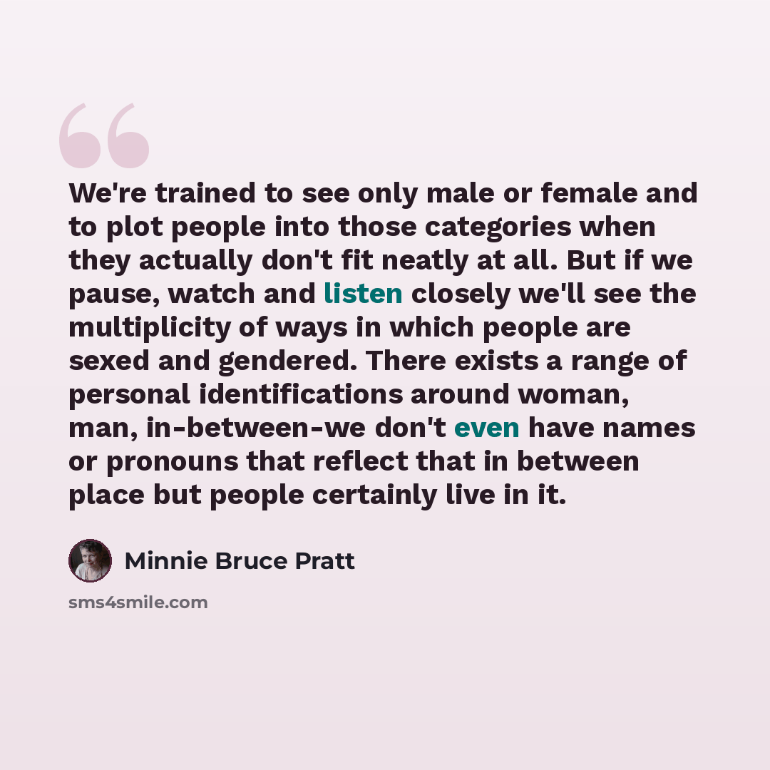 “We're trained to see only male or female and to plot people into those categories when they actually don't fit neatly at all. But if we pause, watch and listen closely we'll see the multiplicity of ways in which people are sexed and gendered. There exists a range of personal identifications around…” quote by Minnie Bruce Pratt