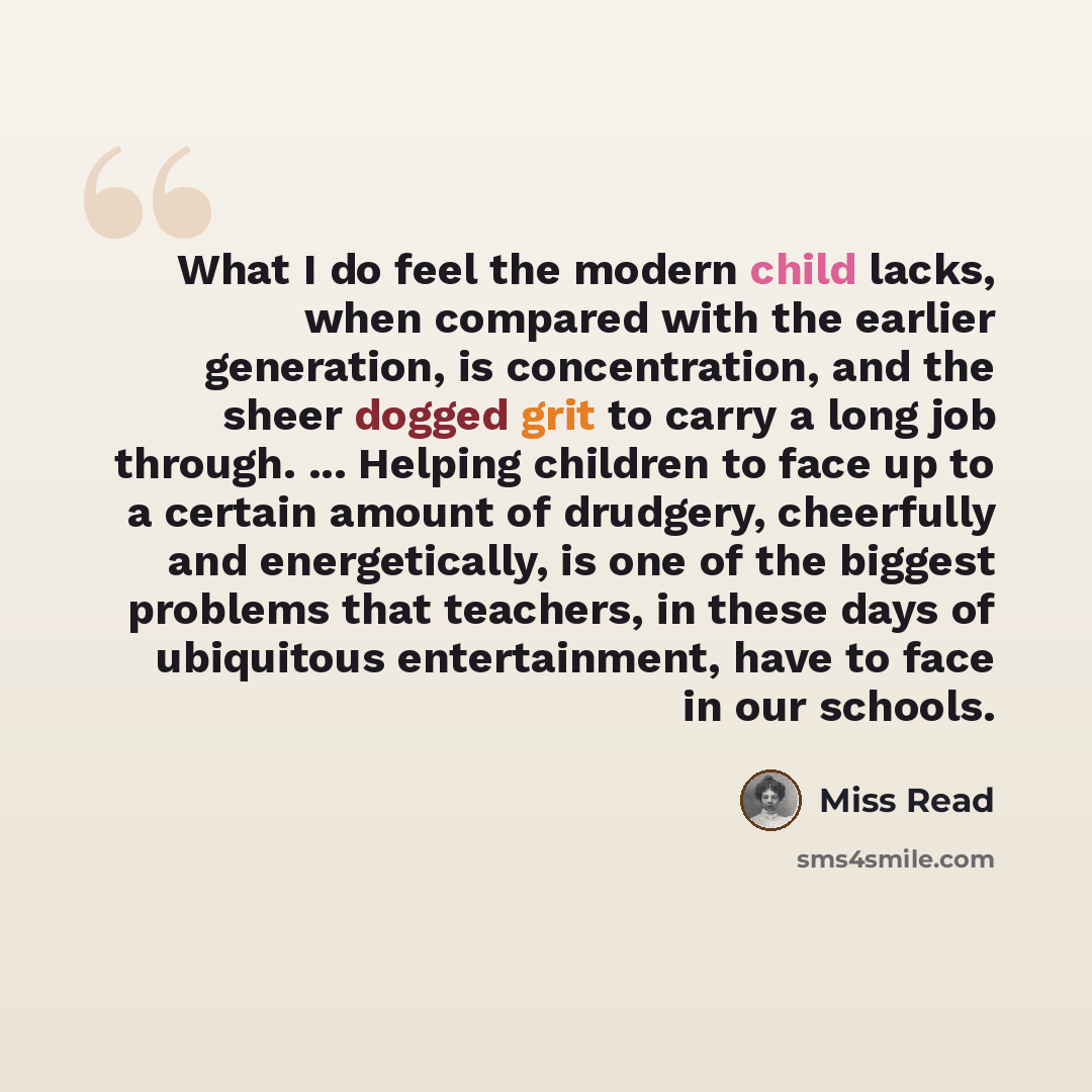 “What I do feel the modern child lacks, when compared with the earlier generation, is concentration, and the sheer dogged grit to carry a long job through. ... Helping children to face up to a certain amount of drudgery, cheerfully and energetically, is one of the biggest problems that teachers, in…” quote by Miss Read