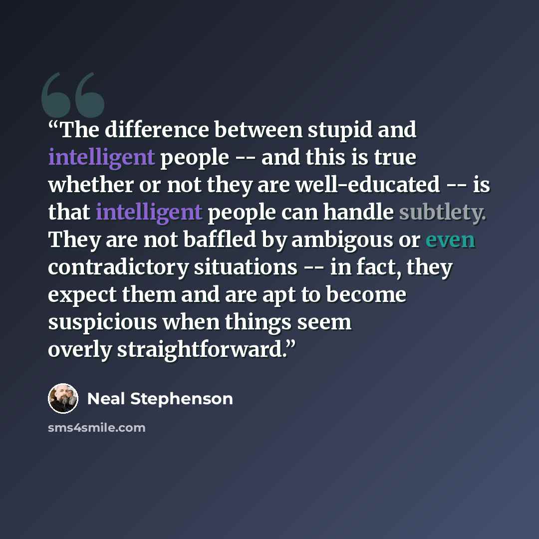 “The difference between stupid and intelligent people -- and this is true whether or not they are well-educated -- is that intelligent people can handle subtlety. They are not baffled by ambigous or even contradictory situations -- in fact, they expect them and are apt to become suspicious when…” quote by Neal Stephenson