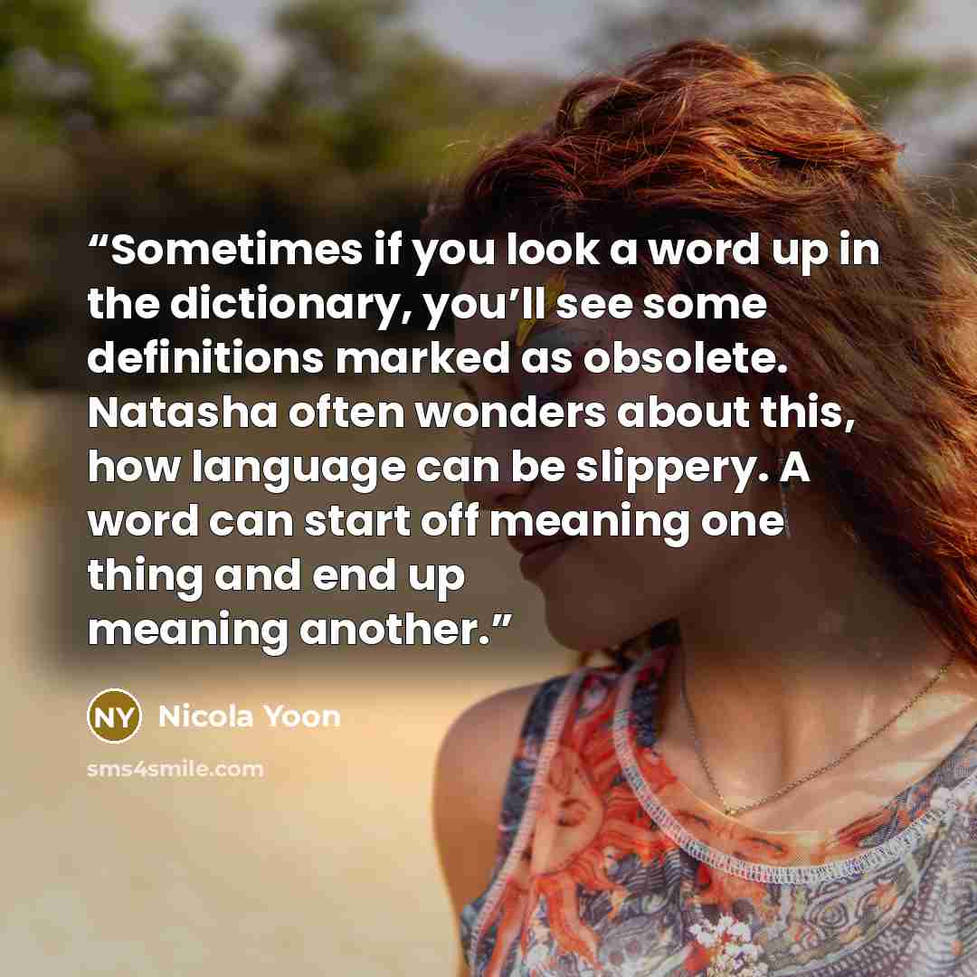 “Sometimes if you look a word up in the dictionary, you’ll see some definitions marked as obsolete. Natasha often wonders about this, how language can be slippery. A word can start off meaning one thing and end up meaning another.” quote by Nicola Yoon